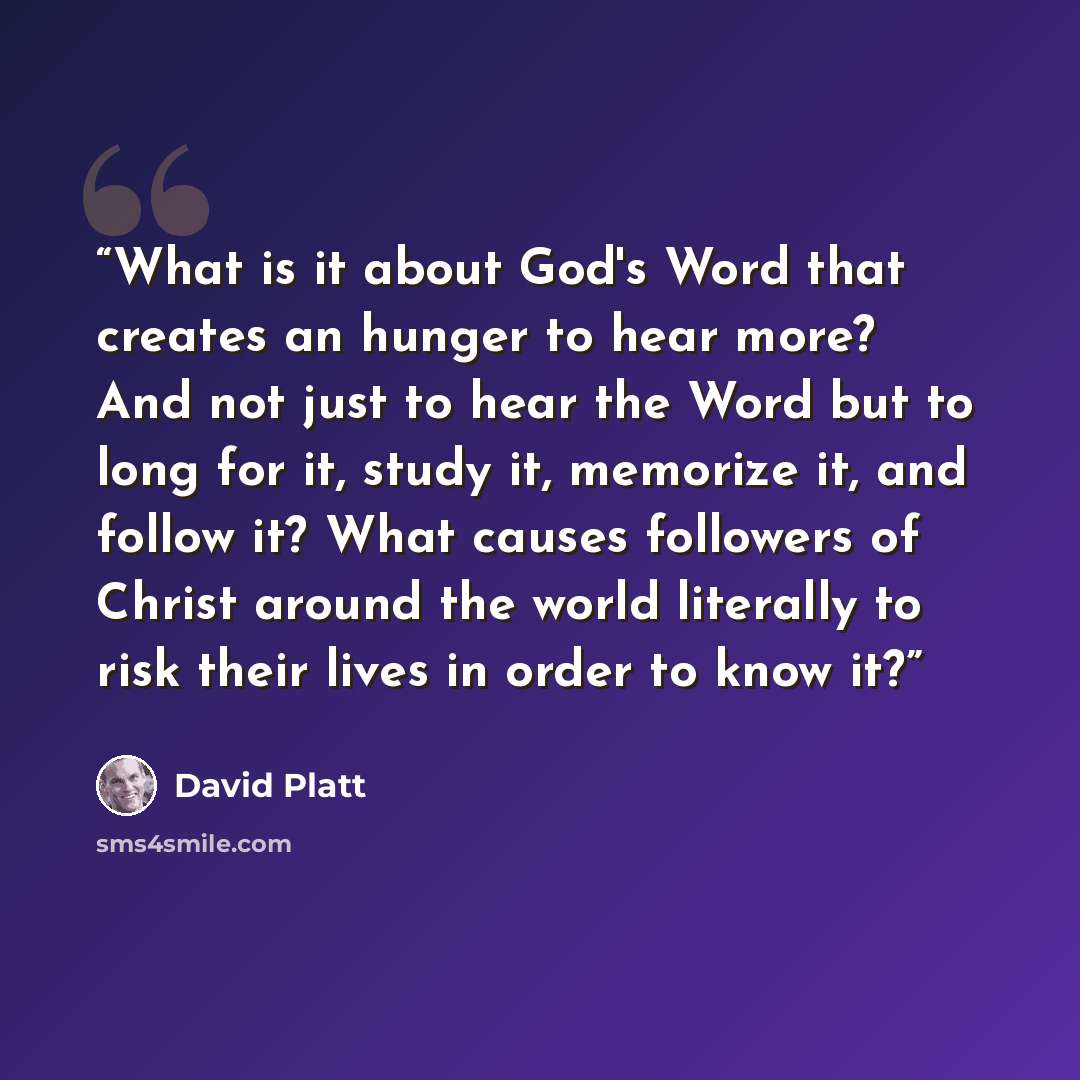 “What is it about God's Word that creates an hunger to hear more? And not just to hear the Word but to long for it, study it, memorize it, and follow it? What causes followers of Christ around the world literally to risk their lives in order to know it?” quote by David Platt