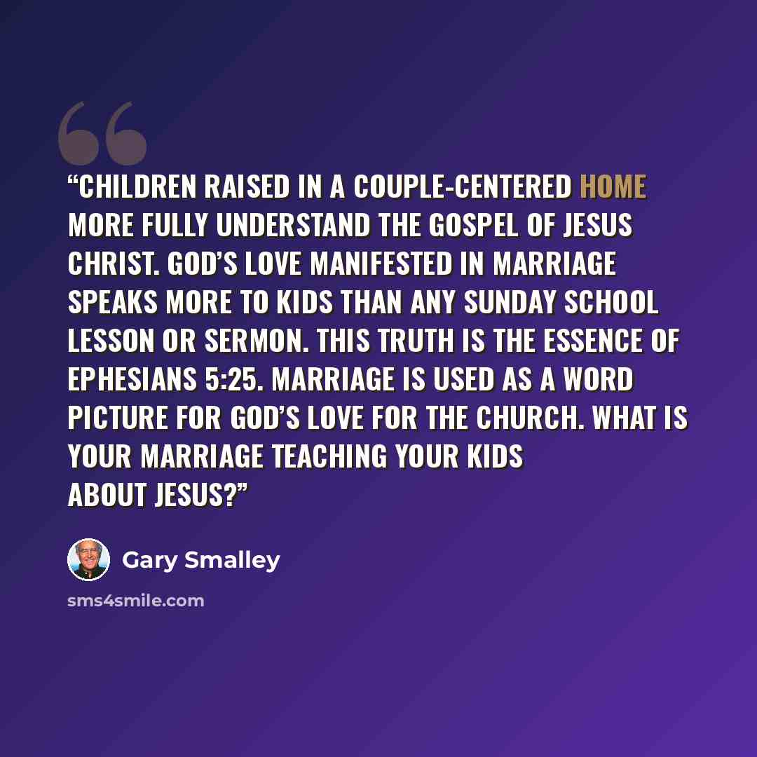 “Children raised in a couple-centered home more fully understand the gospel of Jesus Christ. God’s love manifested in marriage speaks more to kids than any Sunday school lesson or sermon. This truth is the essence of Ephesians 5:25. Marriage is used as a word picture for God’s love for the church…” quote by Gary Smalley