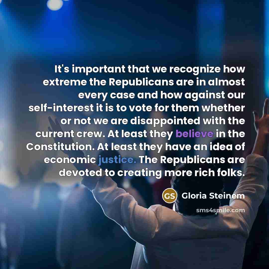“It's important that we recognize how extreme the Republicans are in almost every case and how against our self-interest it is to vote for them whether or not we are disappointed with the current crew. At least they believe in the Constitution. At least they have an idea of economic justice. The…” quote by Gloria Steinem