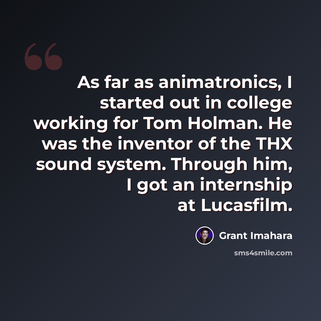 “As far as animatronics, I started out in college working for Tom Holman. He was the inventor of the THX sound system. Through him, I got an internship at Lucasfilm.” quote by Grant Imahara