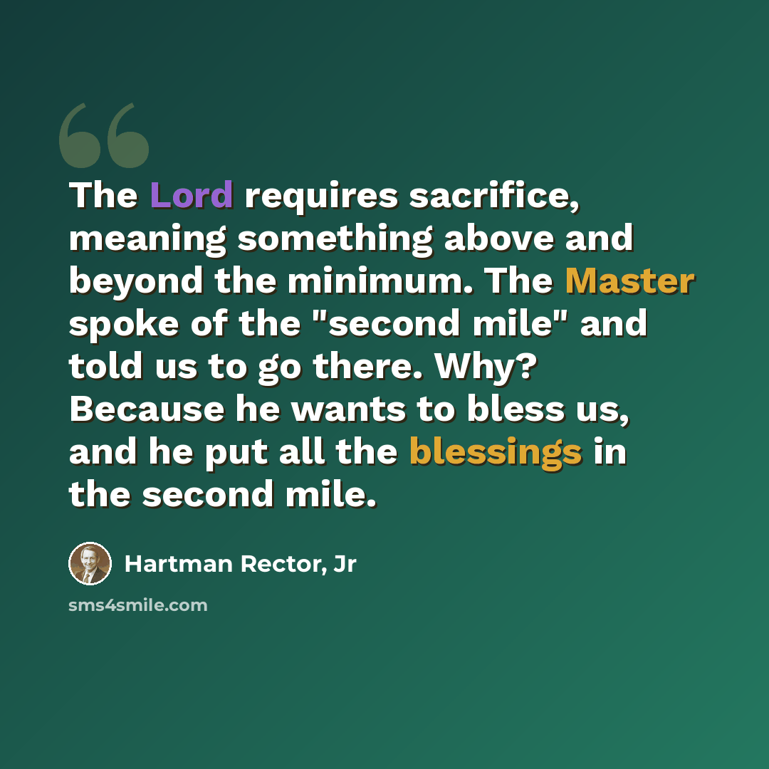 “The Lord requires sacrifice, meaning something above and beyond the minimum. The Master spoke of the "second mile" and told us to go there. Why? Because he wants to bless us, and he put all the blessings in the second mile.” quote by Hartman Rector, Jr