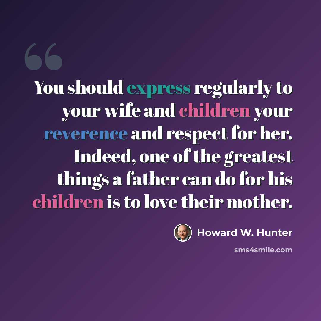 “You should express regularly to your wife and children your reverence and respect for her. Indeed, one of the greatest things a father can do for his children is to love their mother.” quote by Howard W. Hunter
