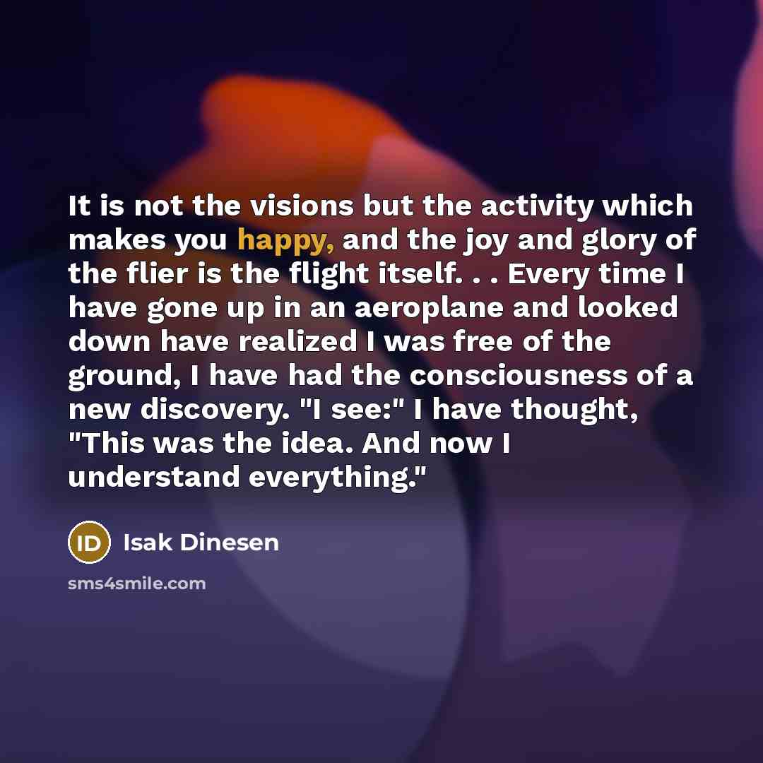 “It is not the visions but the activity which makes you happy, and the joy and glory of the flier is the flight itself. . . Every time I have gone up in an aeroplane and looked down have realized I was free of the ground, I have had the consciousness of a new discovery. "I see:" I have thought…” quote by Isak Dinesen