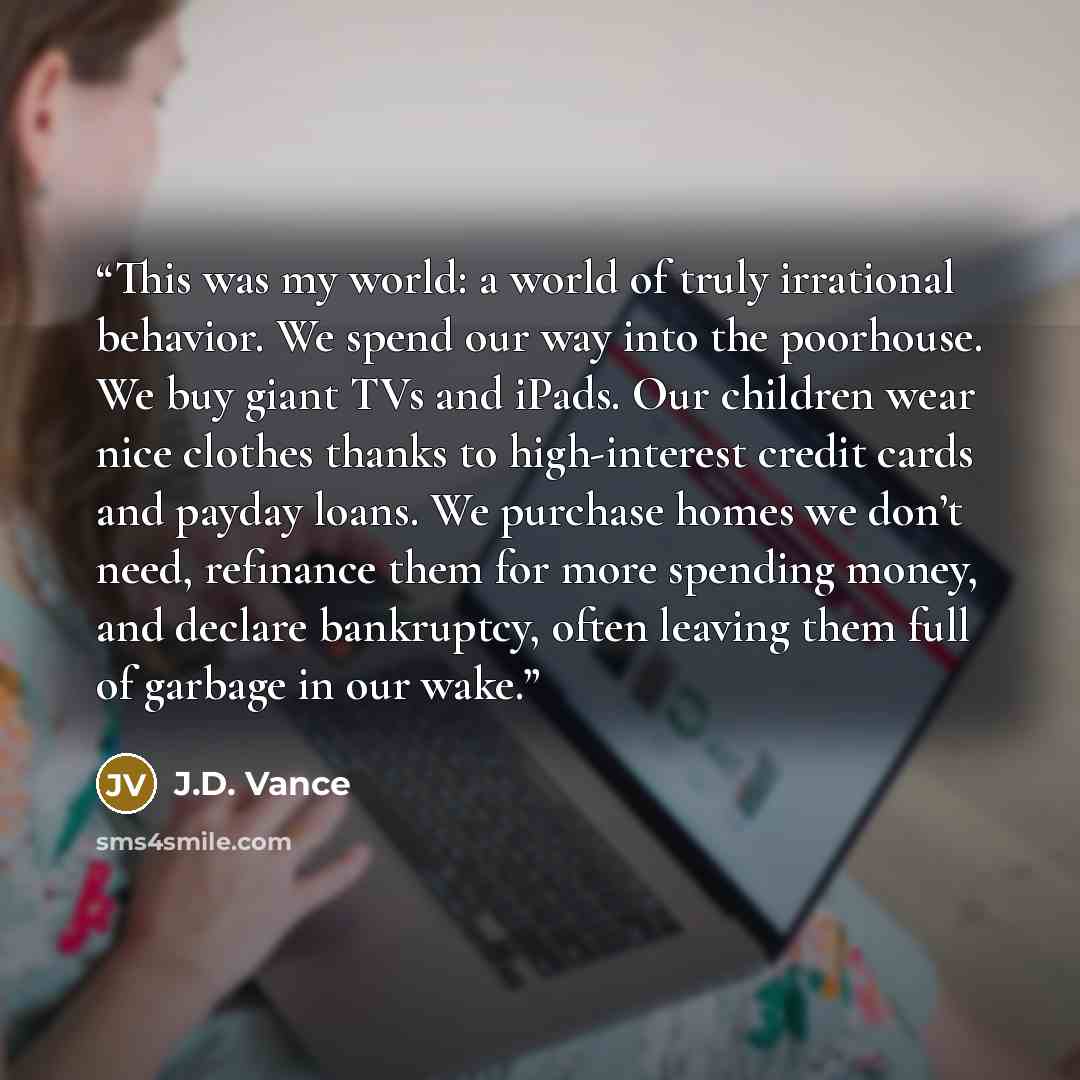 “This was my world: a world of truly irrational behavior. We spend our way into the poorhouse. We buy giant TVs and iPads. Our children wear nice clothes thanks to high-interest credit cards and payday loans. We purchase homes we don’t need, refinance them for more spending money, and declare…” quote by J.D. Vance