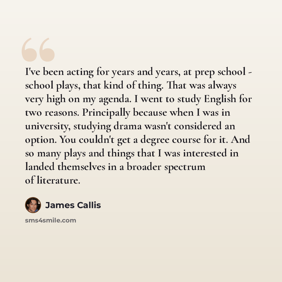 “I've been acting for years and years, at prep school - school plays, that kind of thing. That was always very high on my agenda. I went to study English for two reasons. Principally because when I was in university, studying drama wasn't considered an option. You couldn't get a degree course for…” quote by James Callis