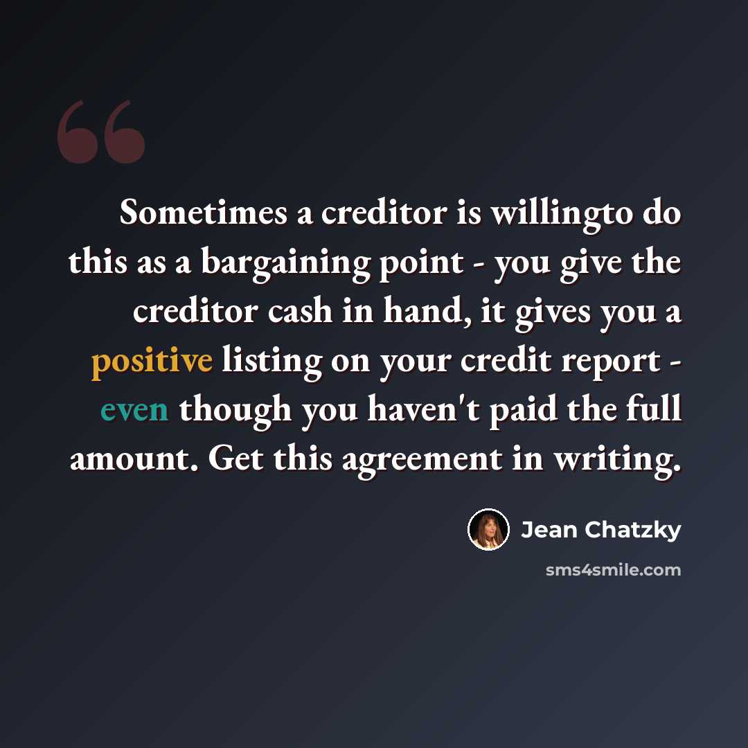 “Sometimes a creditor is willingto do this as a bargaining point - you give the creditor cash in hand, it gives you a positive listing on your credit report - even though you haven't paid the full amount. Get this agreement in writing.” quote by Jean Chatzky