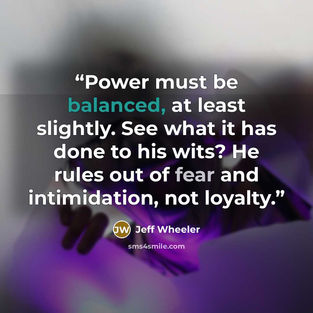 “Power must be balanced, at least slightly. See what it has done to his wits? He rules out of fear and intimidation, not loyalty.” quote by Jeff Wheeler