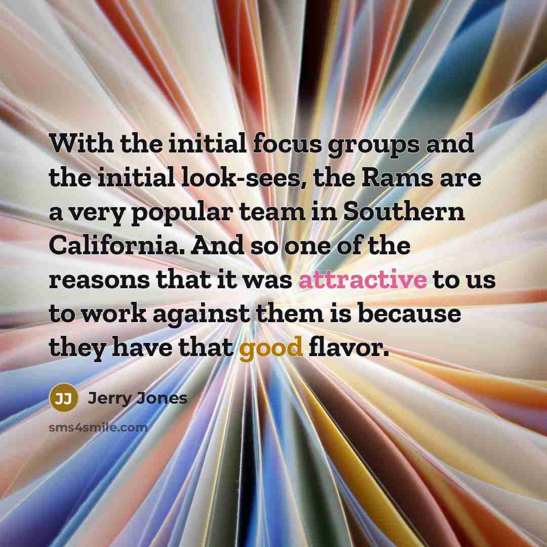 “With the initial focus groups and the initial look-sees, the Rams are a very popular team in Southern California. And so one of the reasons that it was attractive to us to work against them is because they have that good flavor.” quote by Jerry Jones