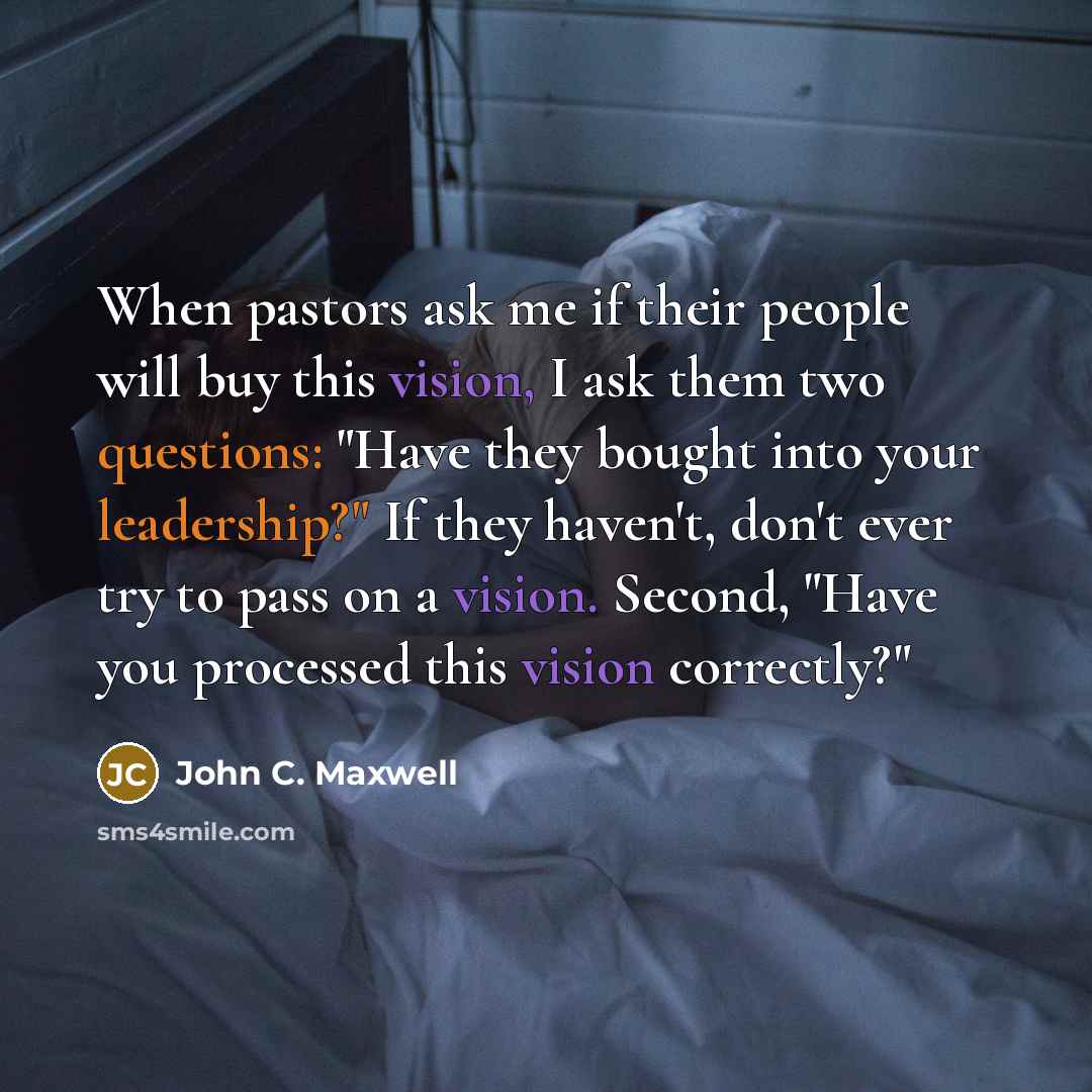 “When pastors ask me if their people will buy this vision, I ask them two questions: "Have they bought into your leadership?" If they haven't, don't ever try to pass on a vision. Second, "Have you processed this vision correctly?"” quote by John C. Maxwell