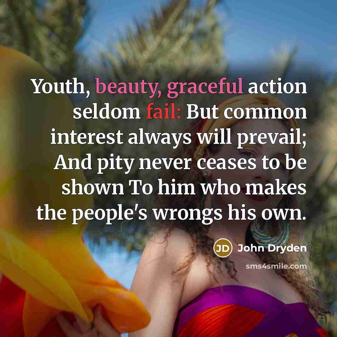 “Youth, beauty, graceful action seldom fail: But common interest always will prevail; And pity never ceases to be shown To him who makes the people's wrongs his own.” quote by John Dryden