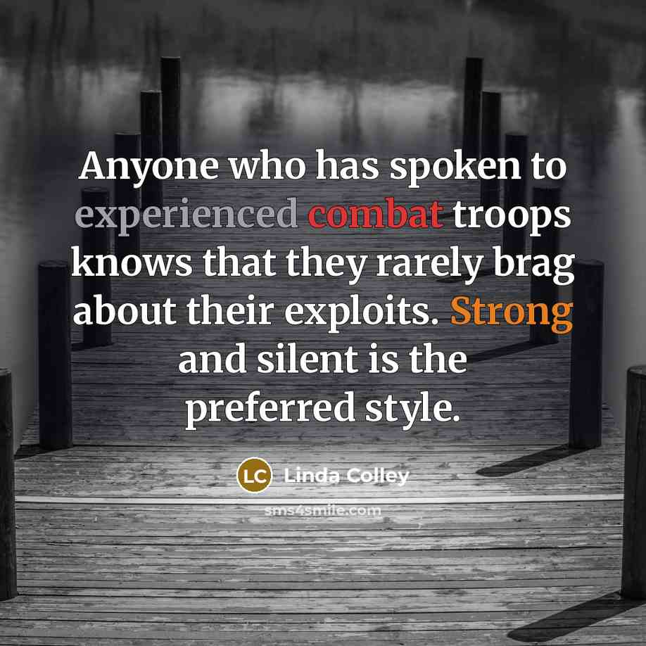 “Anyone who has spoken to experienced combat troops knows that they rarely brag about their exploits. Strong and silent is the preferred style.” quote by Linda Colley