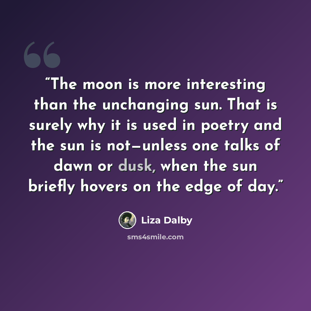 “The moon is more interesting than the unchanging sun. That is surely why it is used in poetry and the sun is not—unless one talks of dawn or dusk, when the sun briefly hovers on the edge of day.” quote by Liza Dalby