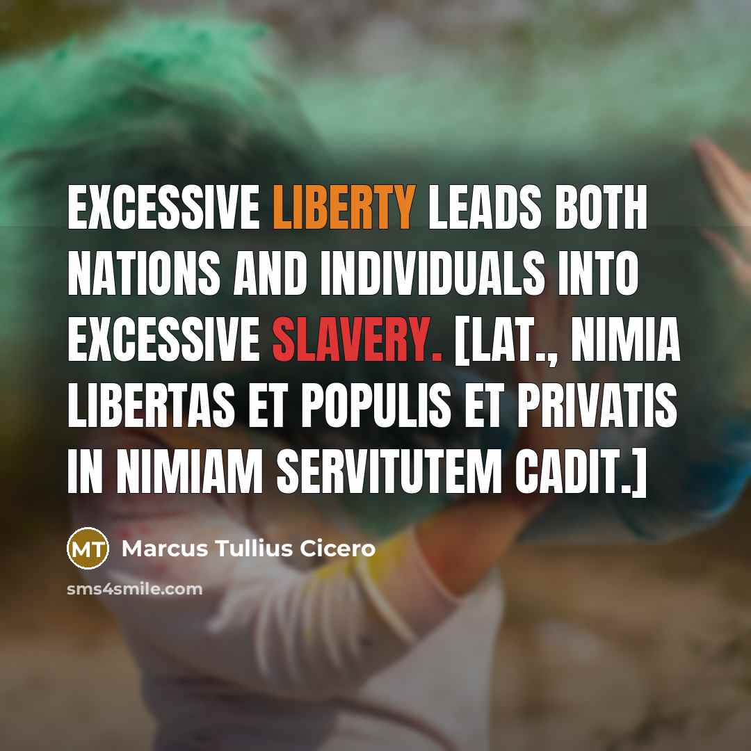 “Excessive liberty leads both nations and individuals into excessive slavery. [Lat., Nimia libertas et populis et privatis in nimiam servitutem cadit.]” quote by Marcus Tullius Cicero