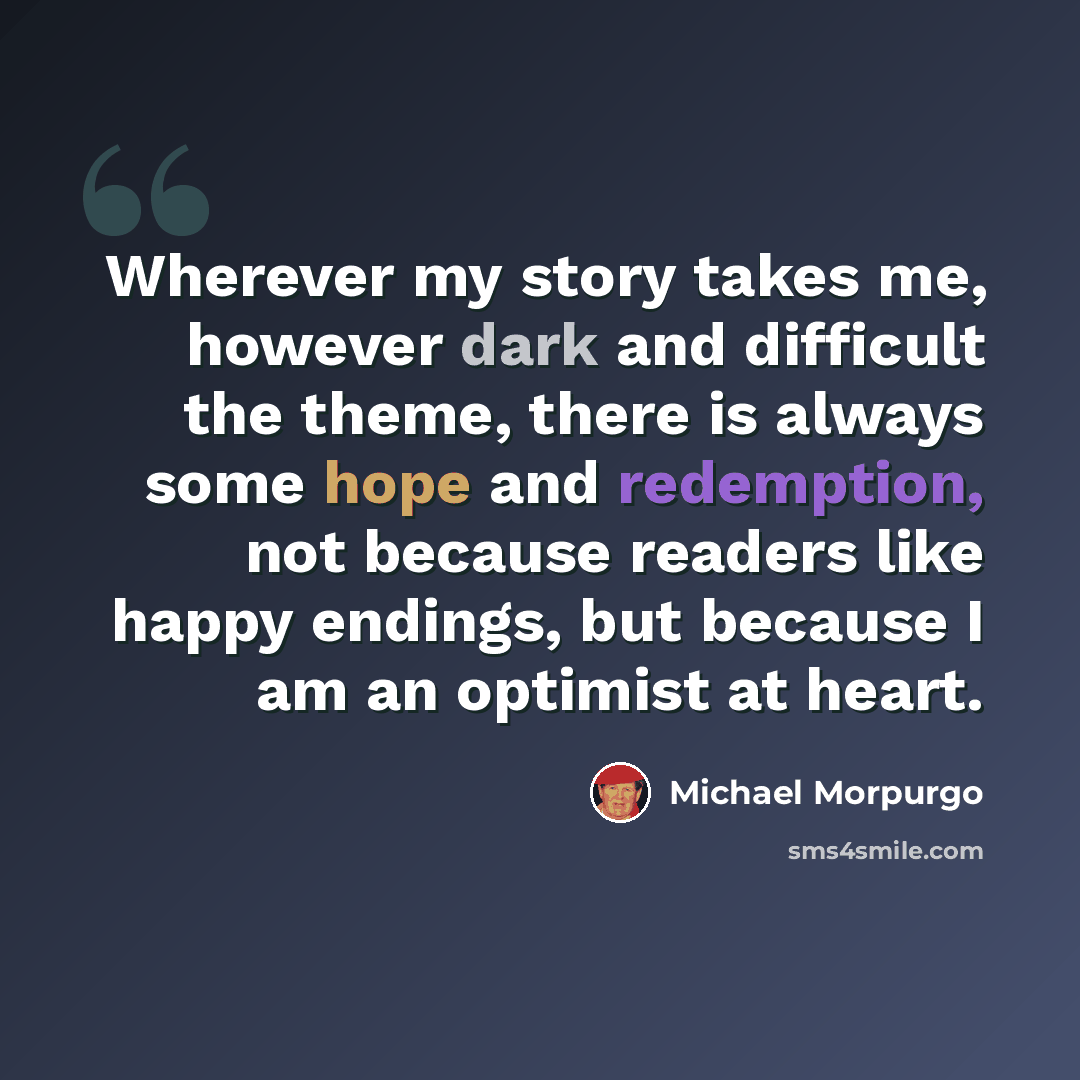 “Wherever my story takes me, however dark and difficult the theme, there is always some hope and redemption, not because readers like happy endings, but because I am an optimist at heart.” quote by Michael Morpurgo
