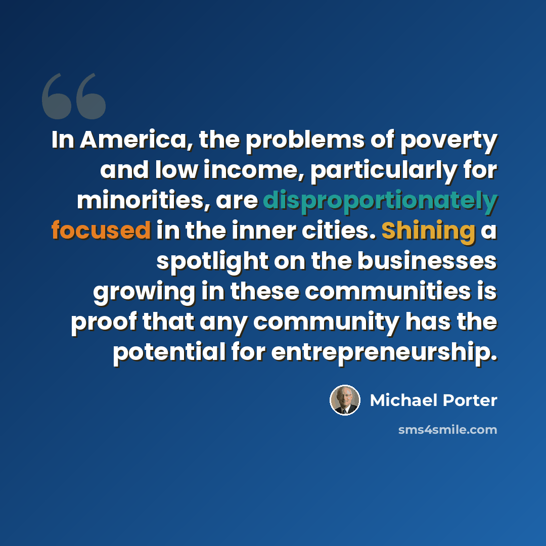“In America, the problems of poverty and low income, particularly for minorities, are disproportionately focused in the inner cities. Shining a spotlight on the businesses growing in these communities is proof that any community has the potential for entrepreneurship.” quote by Michael Porter