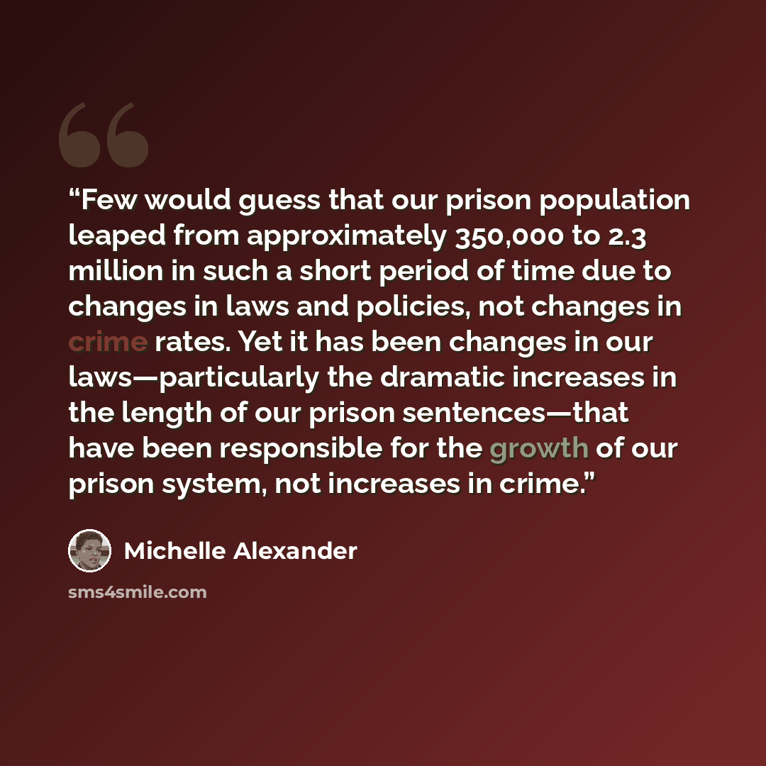 “Few would guess that our prison population leaped from approximately 350,000 to 2.3 million in such a short period of time due to changes in laws and policies, not changes in crime rates. Yet it has been changes in our laws—particularly the dramatic increases in the length of our prison…” quote by Michelle Alexander