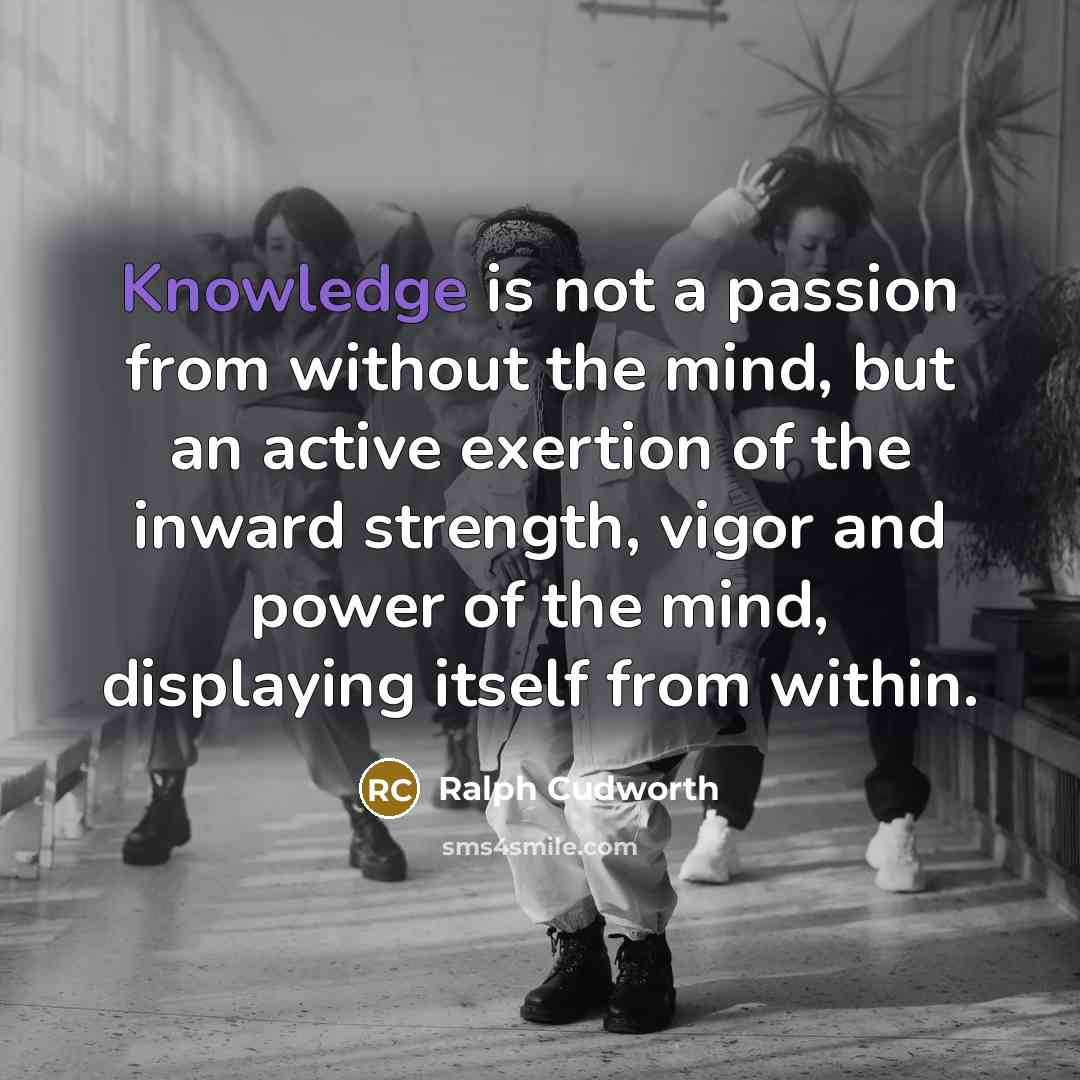 “Knowledge is not a passion from without the mind, but an active exertion of the inward strength, vigor and power of the mind, displaying itself from within.” quote by Ralph Cudworth