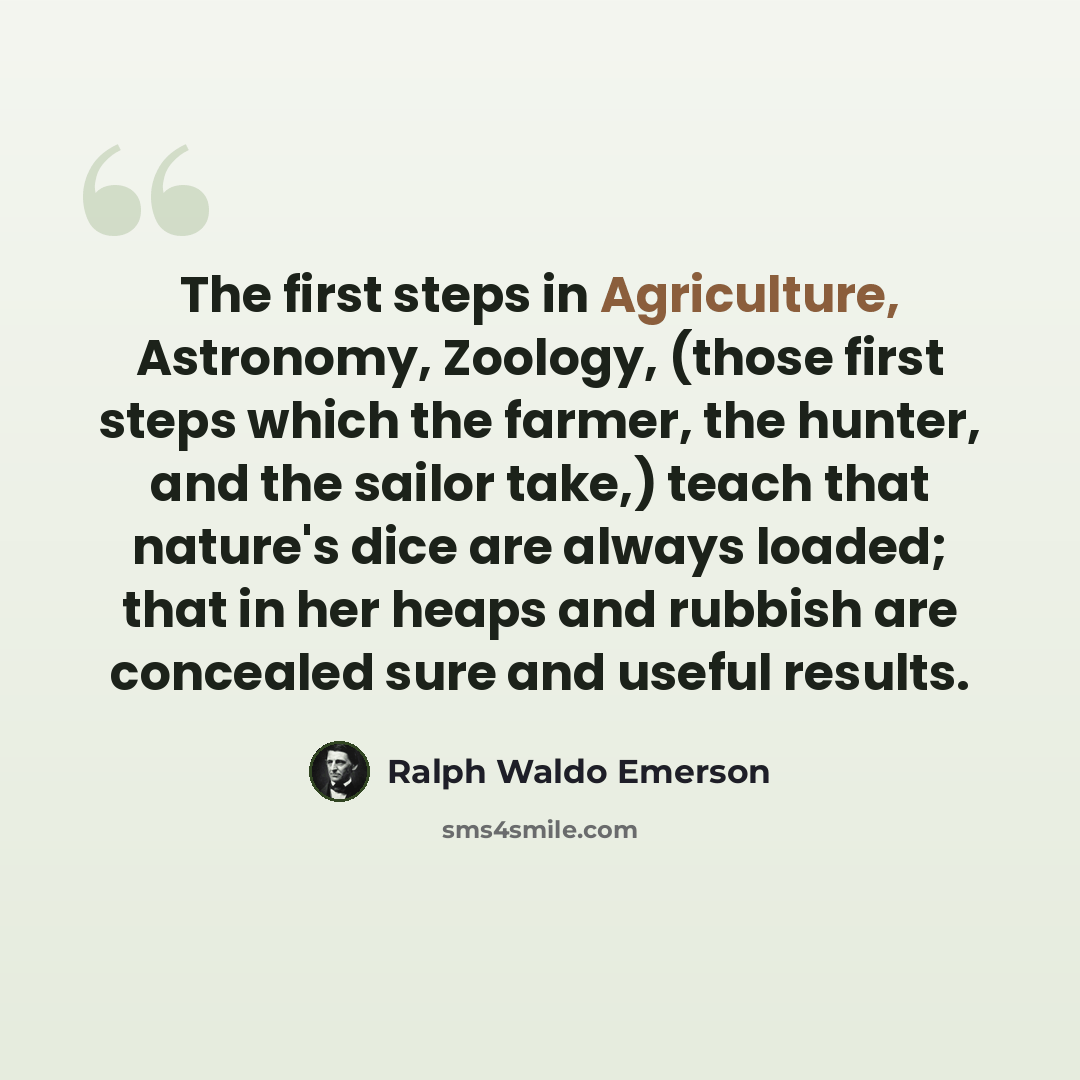 “The first steps in Agriculture, Astronomy, Zoology, (those first steps which the farmer, the hunter, and the sailor take,) teach that nature's dice are always loaded; that in her heaps and rubbish are concealed sure and useful results.” quote by Ralph Waldo Emerson
