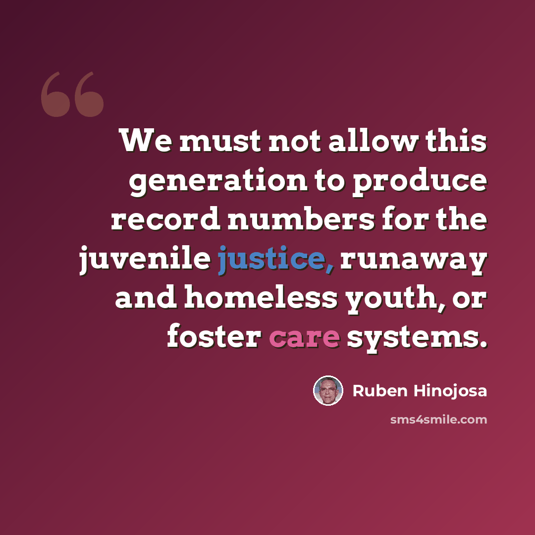 “We must not allow this generation to produce record numbers for the juvenile justice, runaway and homeless youth, or foster care systems.” quote by Ruben Hinojosa