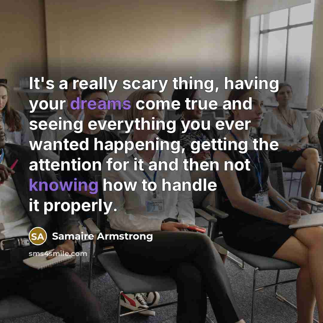 “It's a really scary thing, having your dreams come true and seeing everything you ever wanted happening, getting the attention for it and then not knowing how to handle it properly.” quote by Samaire Armstrong