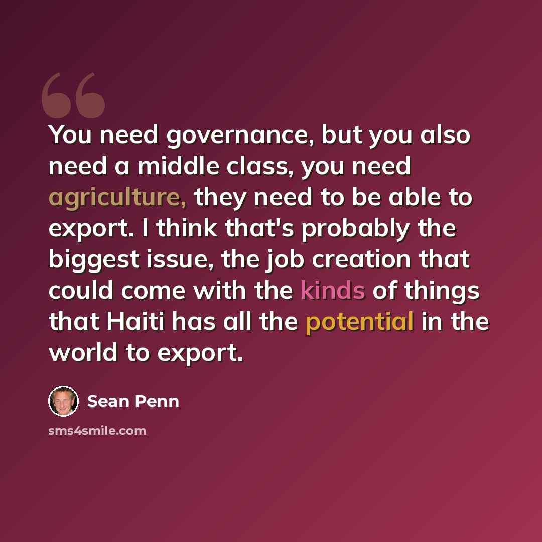 “You need governance, but you also need a middle class, you need agriculture, they need to be able to export. I think that's probably the biggest issue, the job creation that could come with the kinds of things that Haiti has all the potential in the world to export.” quote by Sean Penn