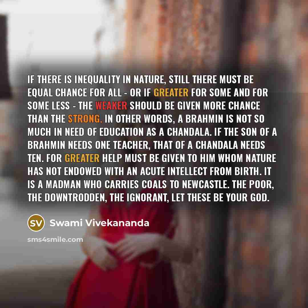 “If there is inequality in nature, still there must be equal chance for all - or if greater for some and for some less - the weaker should be given more chance than the strong. In other words, a Brahmin is not so much in need of education as a Chandala. If the son of a Brahmin needs one teacher…” quote by Swami Vivekananda