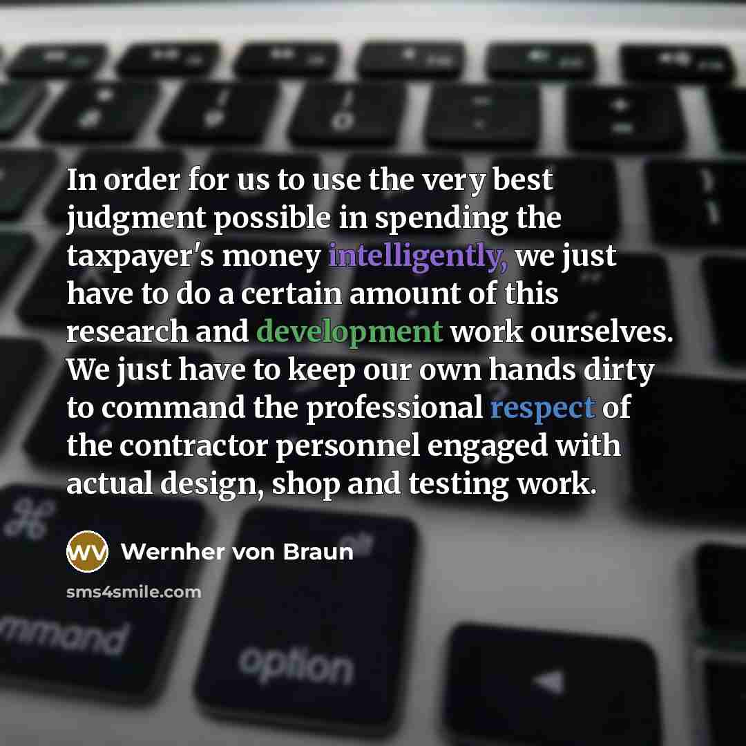 “In order for us to use the very best judgment possible in spending the taxpayer's money intelligently, we just have to do a certain amount of this research and development work ourselves. We just have to keep our own hands dirty to command the professional respect of the contractor personnel…” quote by Wernher von Braun
