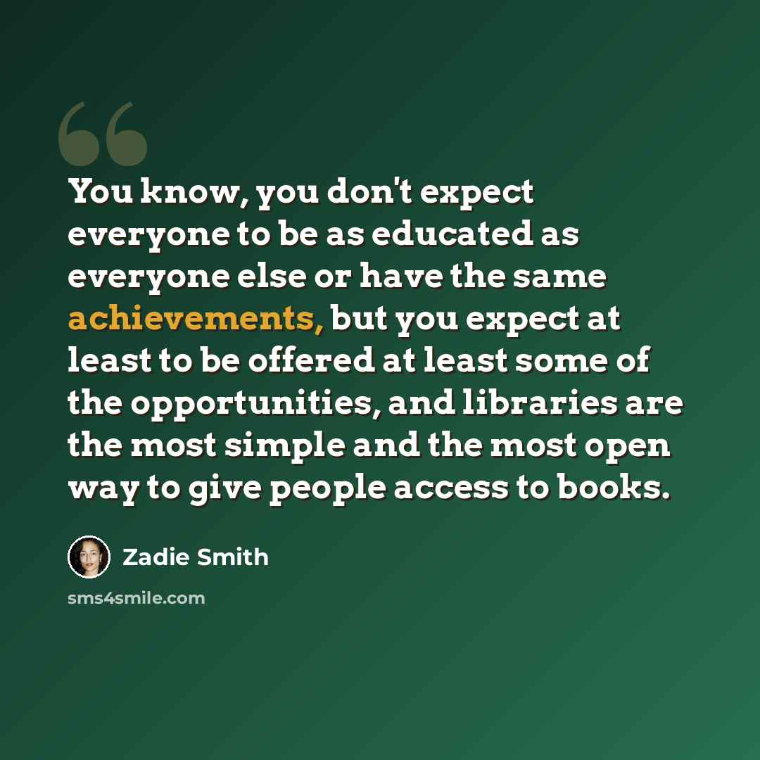 “You know, you don't expect everyone to be as educated as everyone else or have the same achievements, but you expect at least to be offered at least some of the opportunities, and libraries are the most simple and the most open way to give people access to books.” quote by Zadie Smith