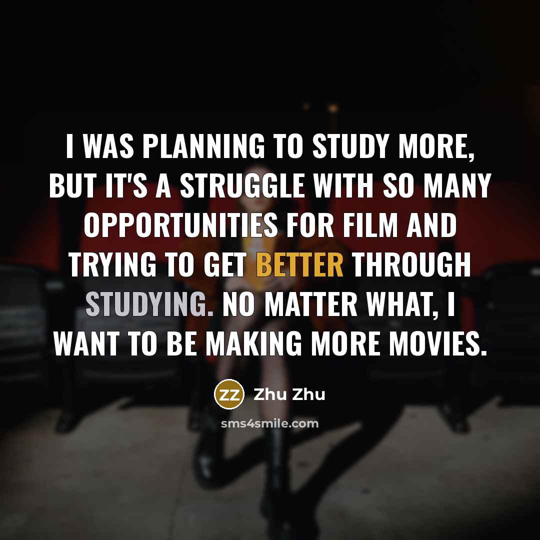 “I was planning to study more, but it's a struggle with so many opportunities for film and trying to get better through studying. No matter what, I want to be making more movies.” quote by Zhu Zhu