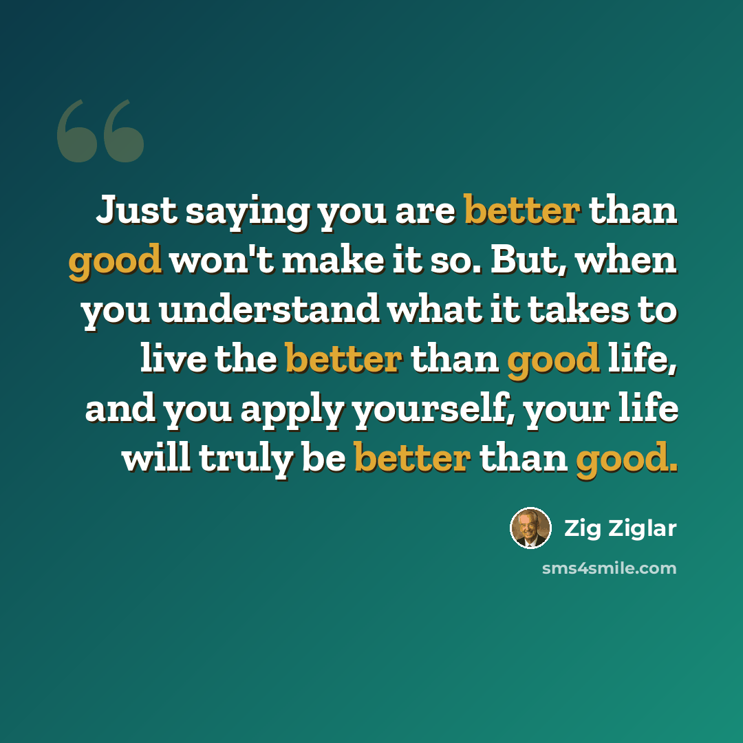 “Just saying you are better than good won't make it so. But, when you understand what it takes to live the better than good life, and you apply yourself, your life will truly be better than good.” quote by Zig Ziglar
