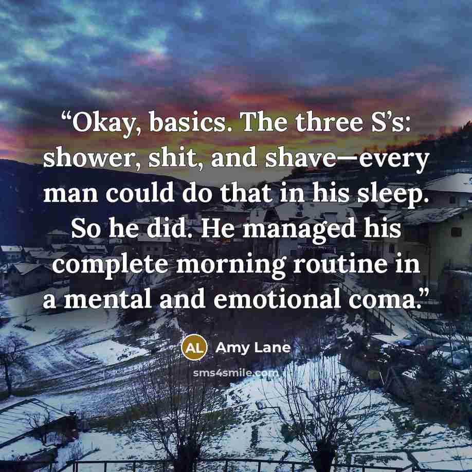 “Okay, basics. The three S’s: shower, shit, and shave—every man could do that in his sleep. So he did. He managed his complete morning routine in a mental and emotional coma.” quote by Amy Lane