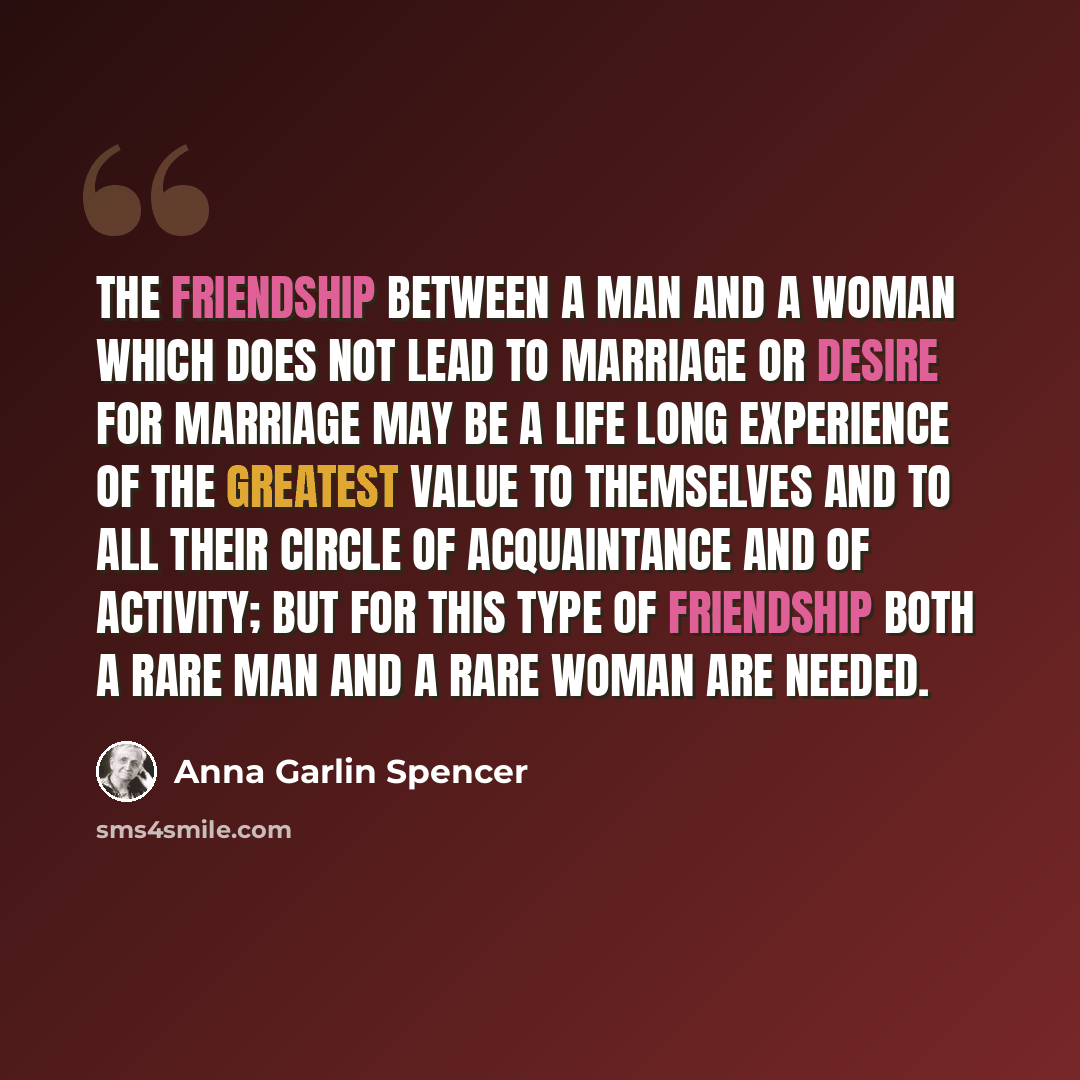 “The friendship between a man and a woman which does not lead to marriage or desire for marriage may be a life long experience of the greatest value to themselves and to all their circle of acquaintance and of activity; but for this type of friendship both a rare man and a rare woman are needed.” quote by Anna Garlin Spencer