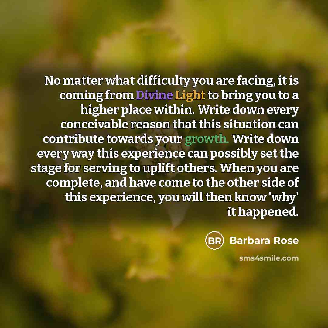 “No matter what difficulty you are facing, it is coming from Divine Light to bring you to a higher place within. Write down every conceivable reason that this situation can contribute towards your growth. Write down every way this experience can possibly set the stage for serving to uplift others…” quote by Barbara Rose