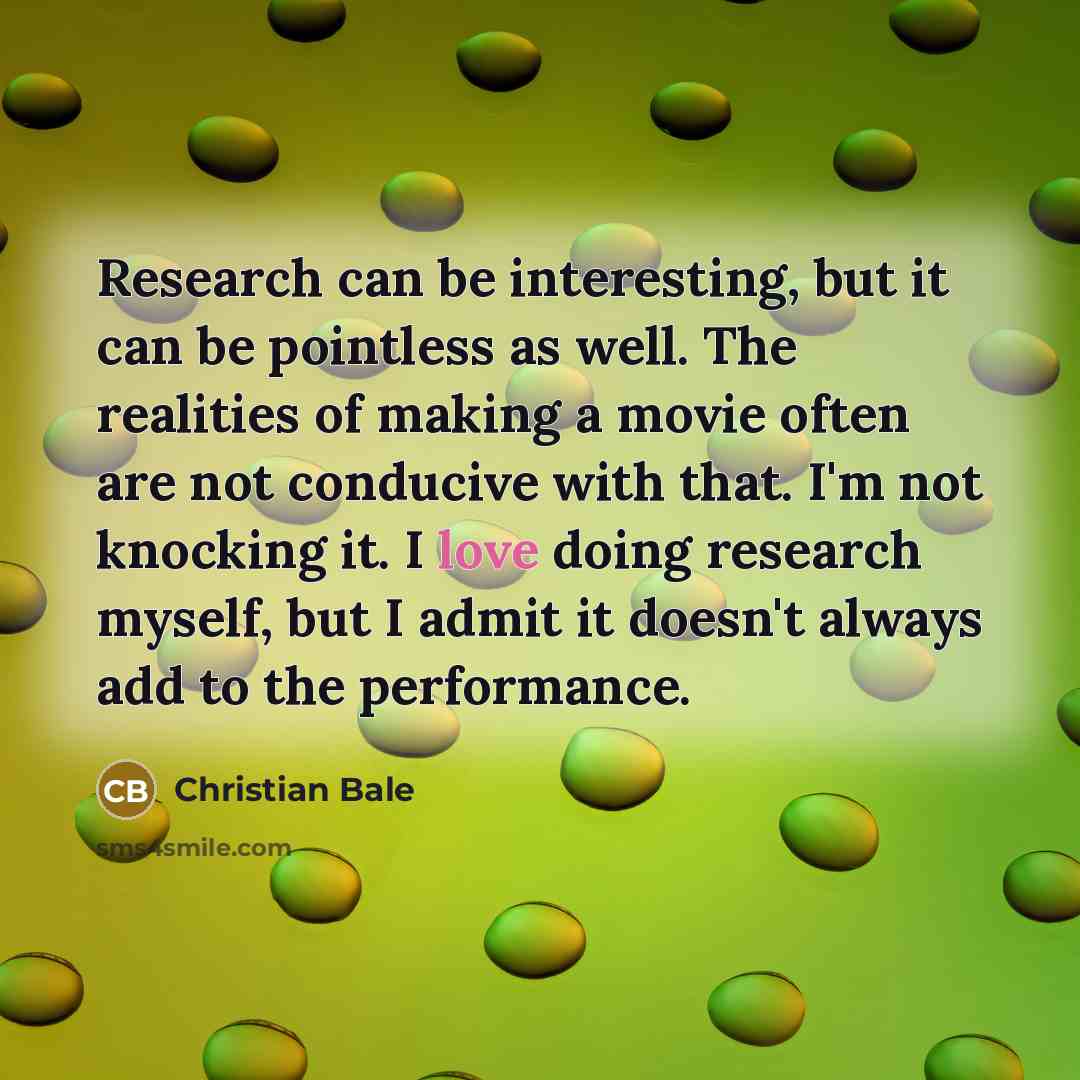 “Research can be interesting, but it can be pointless as well. The realities of making a movie often are not conducive with that. I'm not knocking it. I love doing research myself, but I admit it doesn't always add to the performance.” quote by Christian Bale