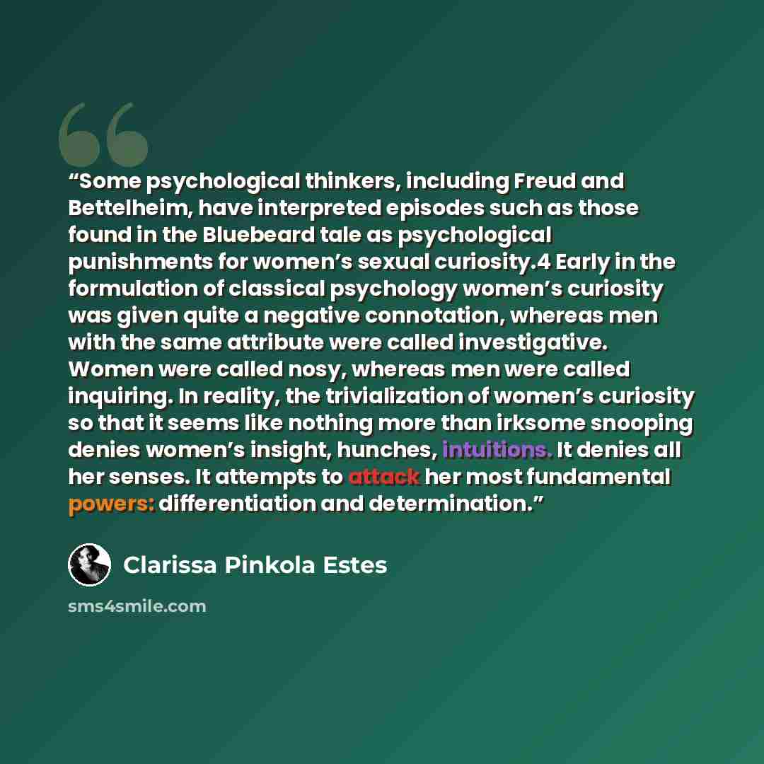 “Some psychological thinkers, including Freud and Bettelheim, have interpreted episodes such as those found in the Bluebeard tale as psychological punishments for women’s sexual curiosity.4 Early in the formulation of classical psychology women’s curiosity was given quite a negative connotation…” quote by Clarissa Pinkola Estés