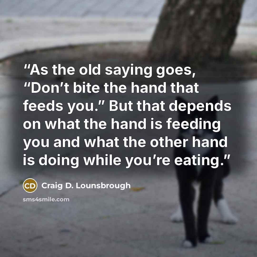 “As the old saying goes, “Don’t bite the hand that feeds you.” But that depends on what the hand is feeding you and what the other hand is doing while you’re eating.” quote by Craig D. Lounsbrough