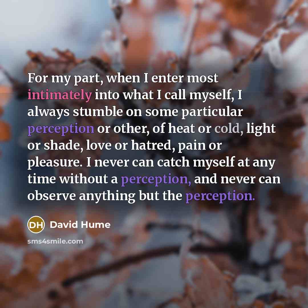 “For my part, when I enter most intimately into what I call myself, I always stumble on some particular perception or other, of heat or cold, light or shade, love or hatred, pain or pleasure. I never can catch myself at any time without a perception, and never can observe anything but the perception.” quote by David Hume