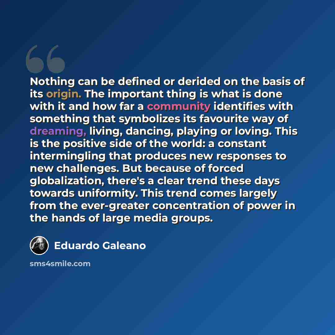 “Nothing can be defined or derided on the basis of its origin. The important thing is what is done with it and how far a community identifies with something that symbolizes its favourite way of dreaming, living, dancing, playing or loving. This is the positive side of the world: a constant…” quote by Eduardo Galeano