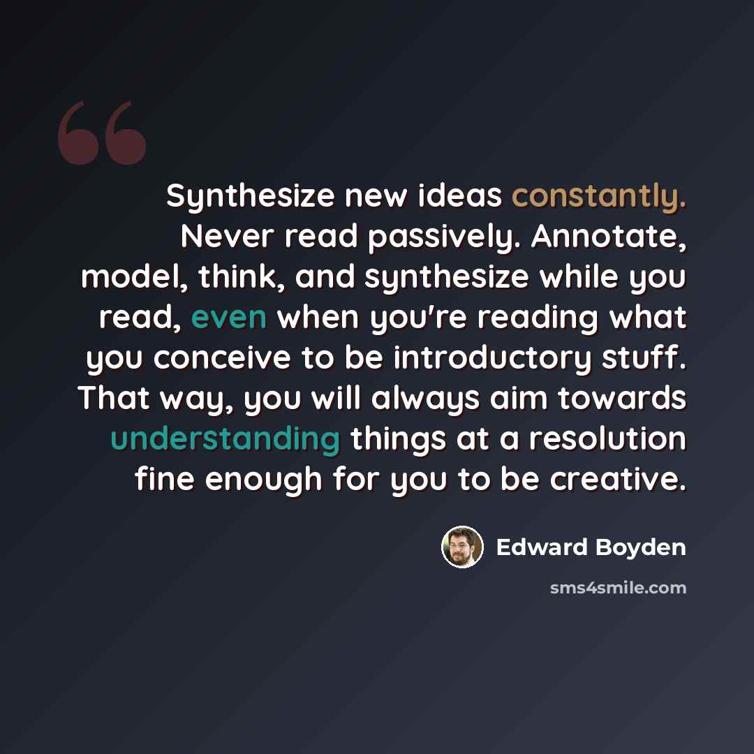 “Synthesize new ideas constantly. Never read passively. Annotate, model, think, and synthesize while you read, even when you're reading what you conceive to be introductory stuff. That way, you will always aim towards understanding things at a resolution fine enough for you to be creative.” quote by Edward Boyden