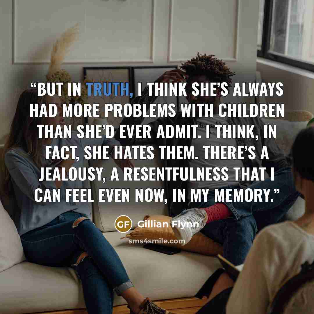 “But in truth, I think she’s always had more problems with children than she’d ever admit. I think, in fact, she hates them. There’s a jealousy, a resentfulness that I can feel even now, in my memory.” quote by Gillian Flynn