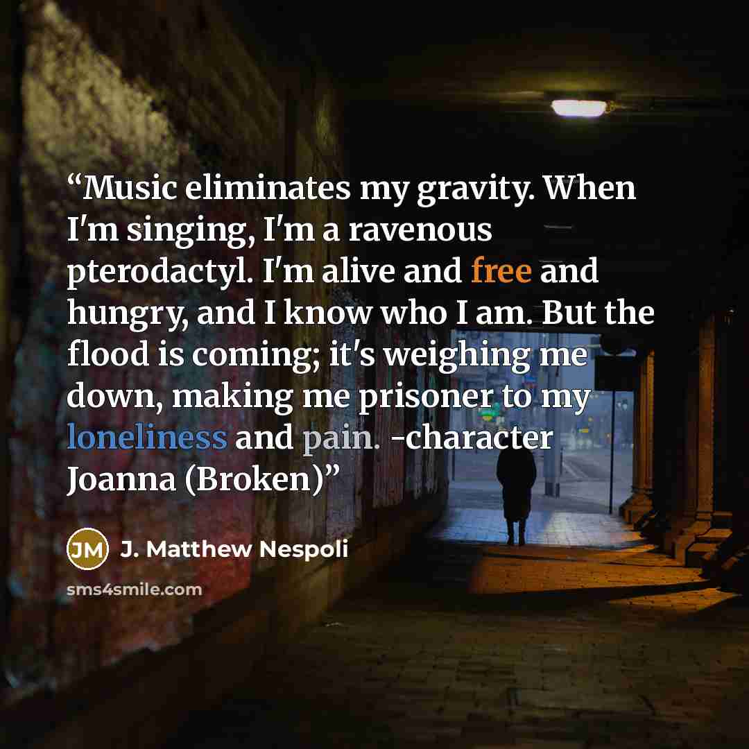 “Music eliminates my gravity. When I'm singing, I'm a ravenous pterodactyl. I'm alive and free and hungry, and I know who I am. But the flood is coming; it's weighing me down, making me prisoner to my loneliness and pain. -character Joanna (Broken)” quote by J. Matthew Nespoli