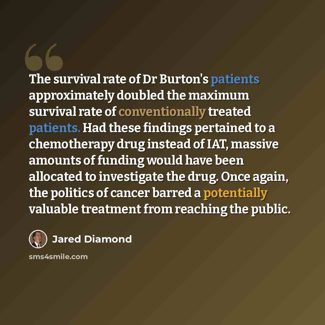 “The survival rate of Dr Burton's patients approximately doubled the maximum survival rate of conventionally treated patients. Had these findings pertained to a chemotherapy drug instead of IAT, massive amounts of funding would have been allocated to investigate the drug. Once again, the politics…” quote by Jared Diamond