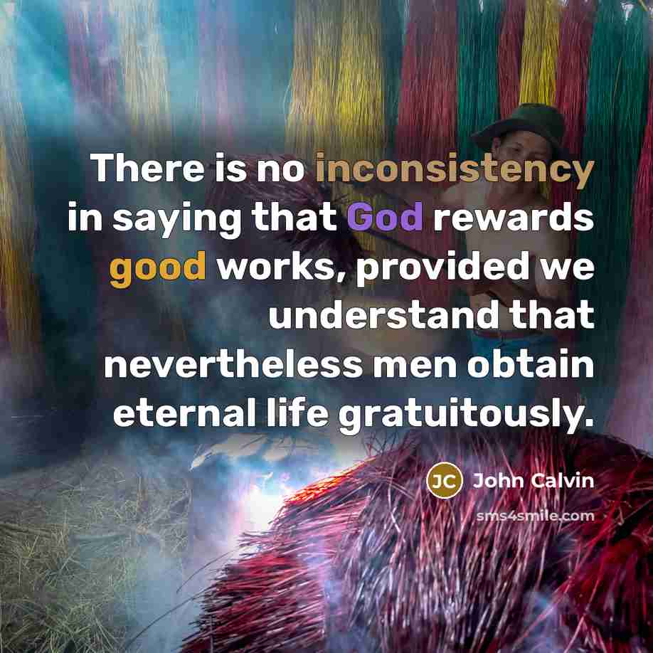 “There is no inconsistency in saying that God rewards good works, provided we understand that nevertheless men obtain eternal life gratuitously.” quote by John Calvin