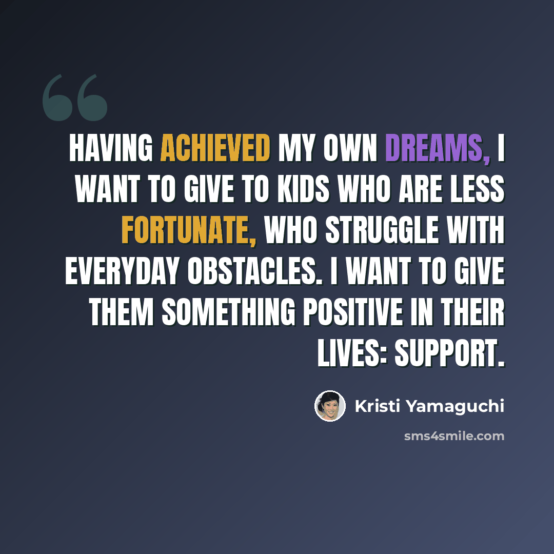 “Having achieved my own dreams, I want to give to kids who are less fortunate, who struggle with everyday obstacles. I want to give them something positive in their lives: support.” quote by Kristi Yamaguchi