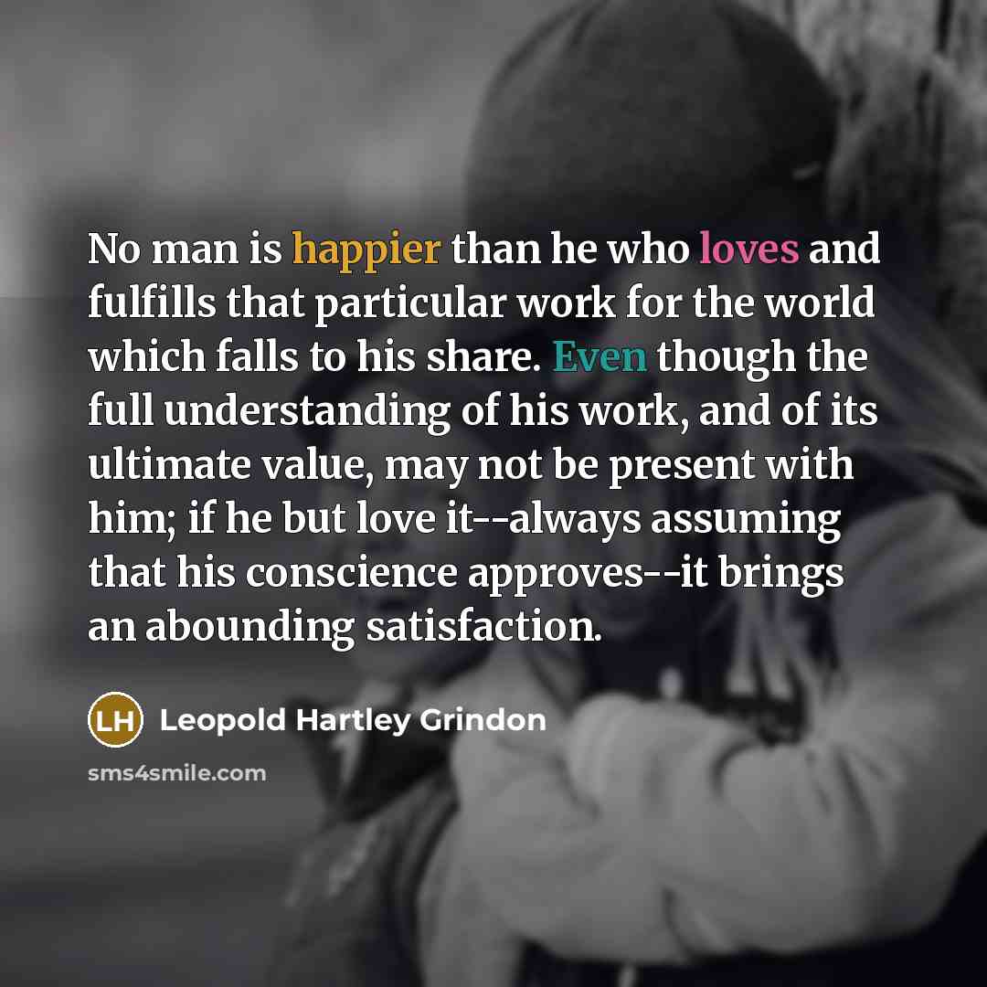 “No man is happier than he who loves and fulfills that particular work for the world which falls to his share. Even though the full understanding of his work, and of its ultimate value, may not be present with him; if he but love it--always assuming that his conscience approves--it brings an…” quote by Leopold Hartley Grindon