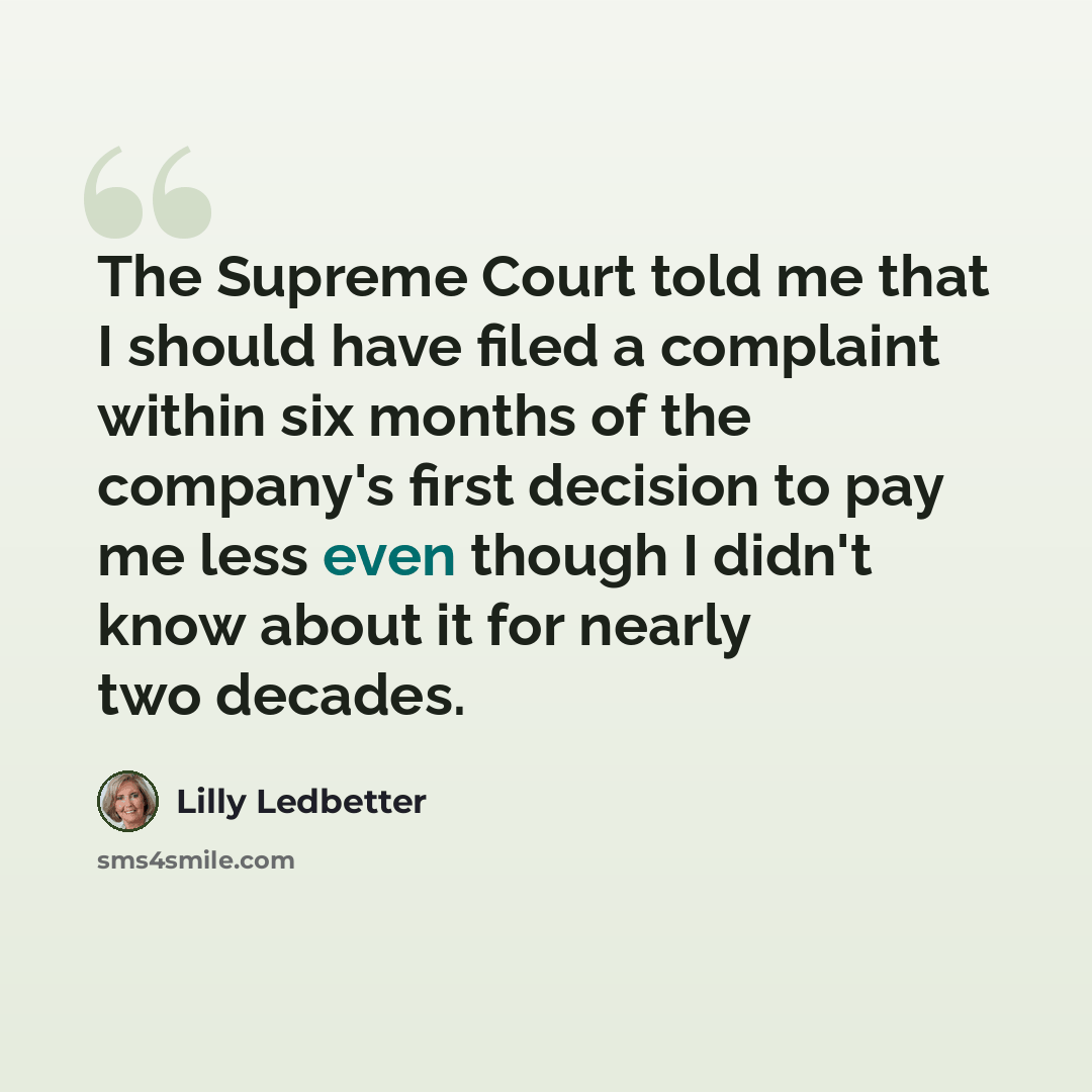 “The Supreme Court told me that I should have filed a complaint within six months of the company's first decision to pay me less even though I didn't know about it for nearly two decades.” quote by Lilly Ledbetter
