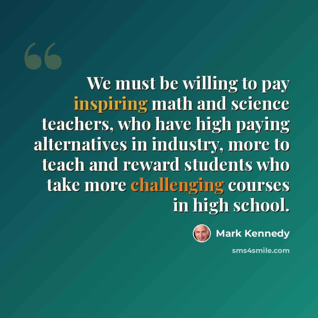 “We must be willing to pay inspiring math and science teachers, who have high paying alternatives in industry, more to teach and reward students who take more challenging courses in high school.” quote by Mark Kennedy