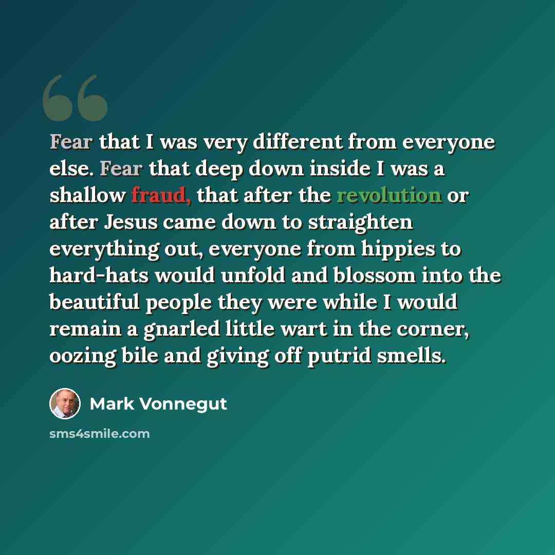 “Fear that I was very different from everyone else. Fear that deep down inside I was a shallow fraud, that after the revolution or after Jesus came down to straighten everything out, everyone from hippies to hard-hats would unfold and blossom into the beautiful people they were while I would remain…” quote by Mark Vonnegut