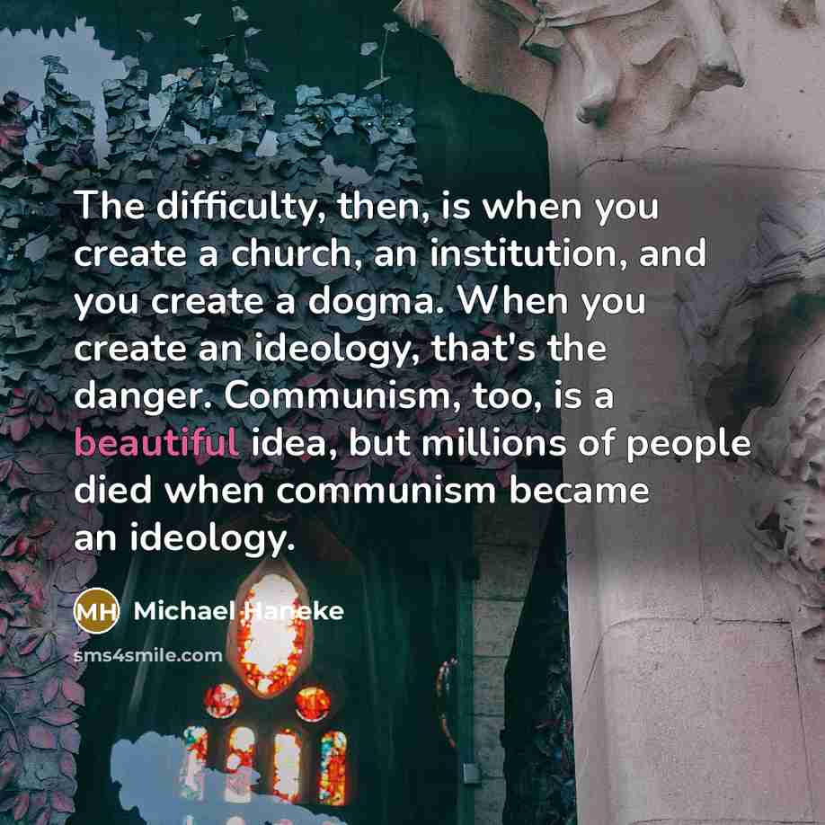 “The difficulty, then, is when you create a church, an institution, and you create a dogma. When you create an ideology, that's the danger. Communism, too, is a beautiful idea, but millions of people died when communism became an ideology.” quote by Michael Haneke