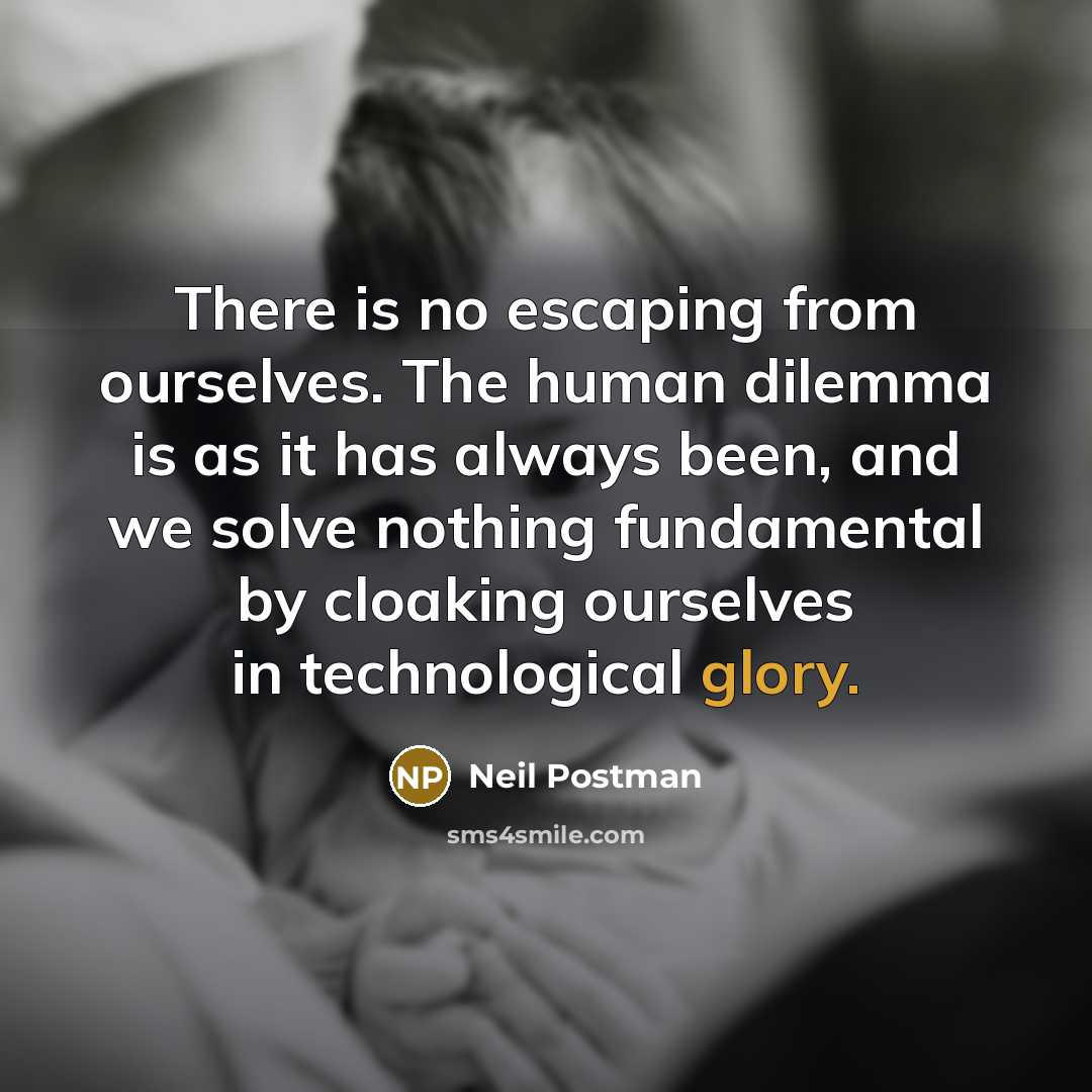 “There is no escaping from ourselves. The human dilemma is as it has always been, and we solve nothing fundamental by cloaking ourselves in technological glory.” quote by Neil Postman